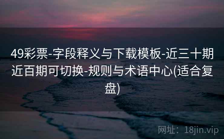 49彩票-字段释义与下载模板-近三十期近百期可切换-规则与术语中心(适合复盘)